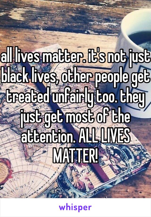 all lives matter. it's not just black lives, other people get treated unfairly too. they just get most of the attention. ALL LIVES MATTER!