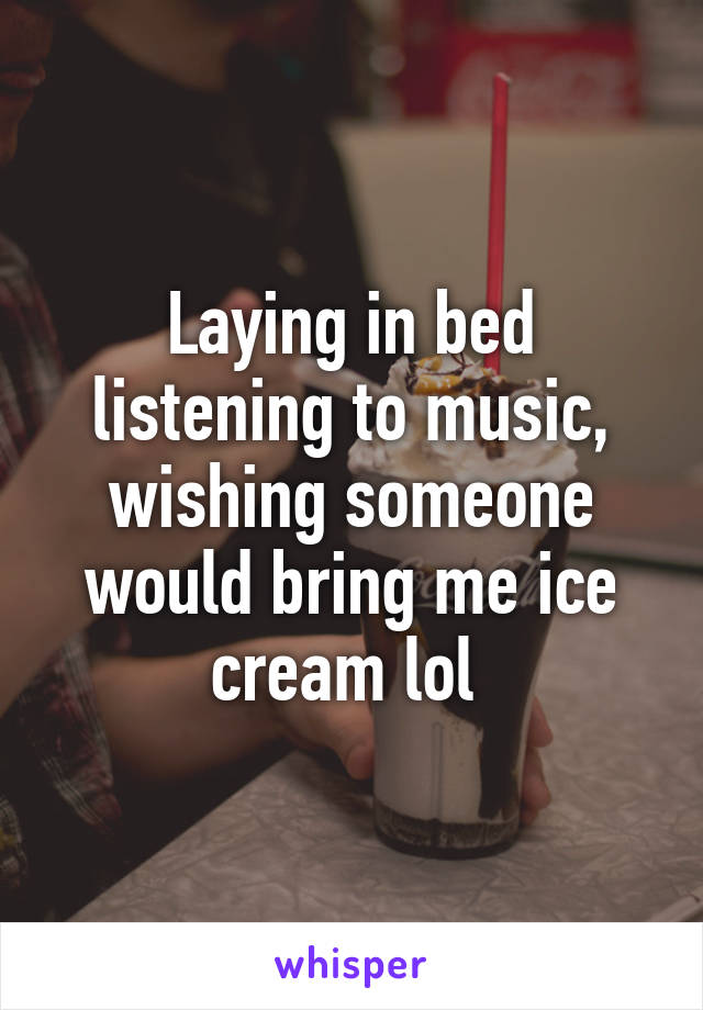 Laying in bed listening to music, wishing someone would bring me ice cream lol 