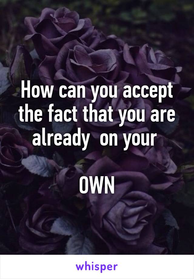 How can you accept the fact that you are already  on your 

OWN