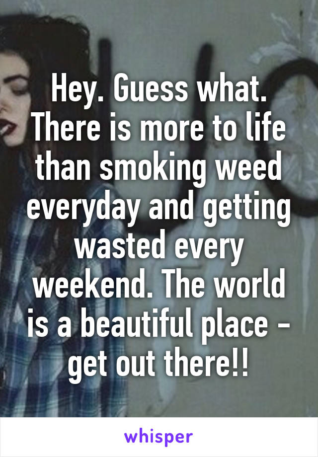 Hey. Guess what. There is more to life than smoking weed everyday and getting wasted every weekend. The world is a beautiful place - get out there!!