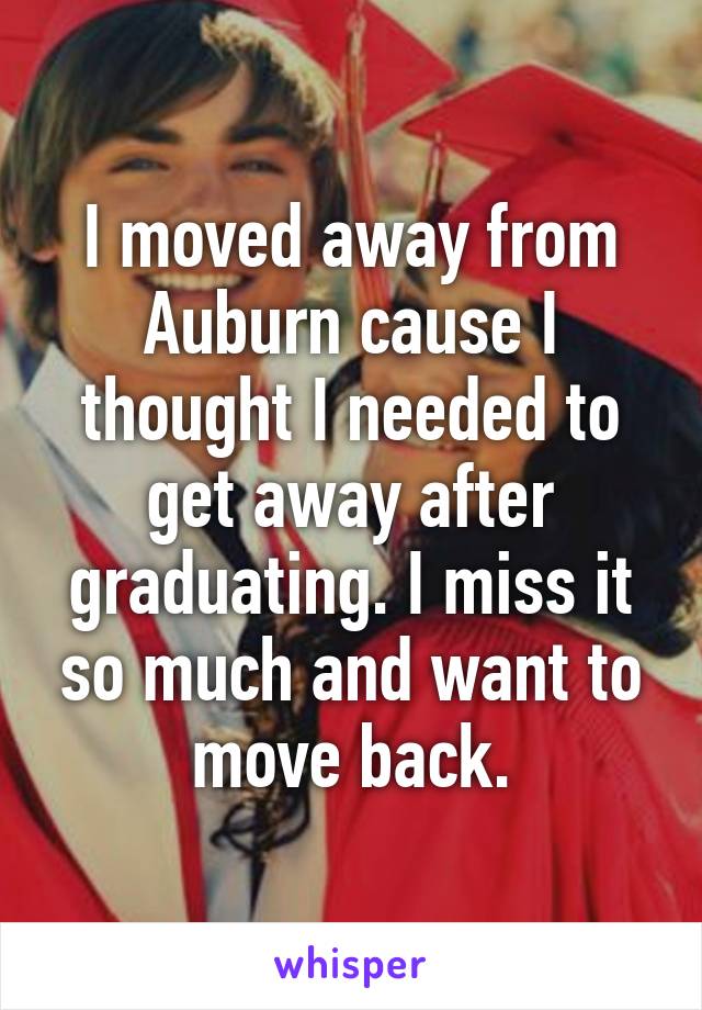 I moved away from Auburn cause I thought I needed to get away after graduating. I miss it so much and want to move back.