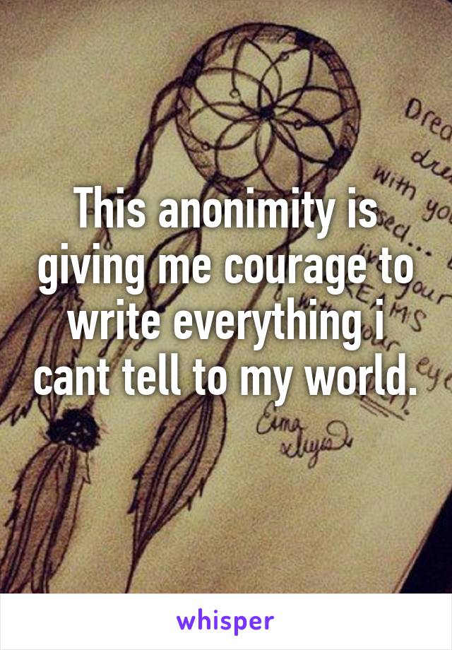 This anonimity is giving me courage to write everything i cant tell to my world. 