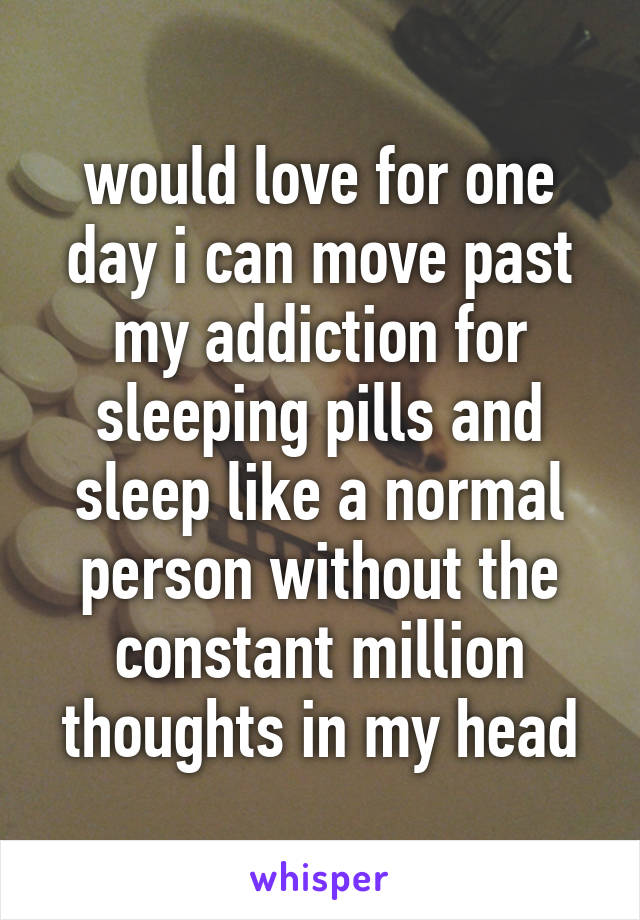 would love for one day i can move past my addiction for sleeping pills and sleep like a normal person without the constant million thoughts in my head