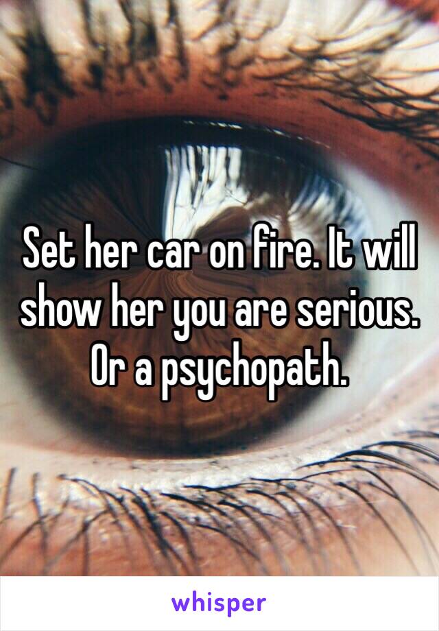 Set her car on fire. It will show her you are serious. Or a psychopath.