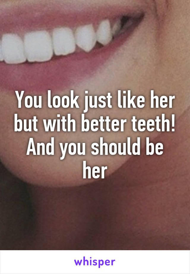 You look just like her but with better teeth! And you should be her