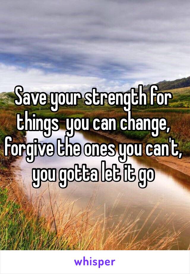 Save your strength for things  you can change, forgive the ones you can't, you gotta let it go