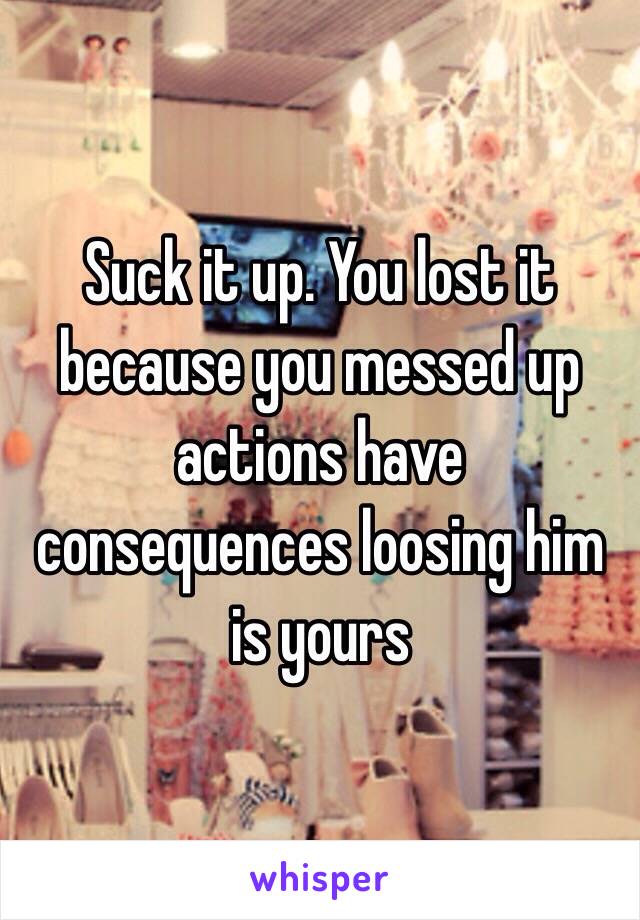 Suck it up. You lost it because you messed up actions have consequences loosing him is yours 