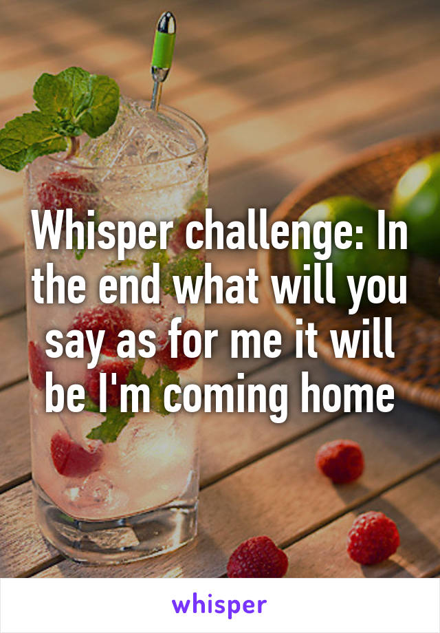 Whisper challenge: In the end what will you say as for me it will be I'm coming home