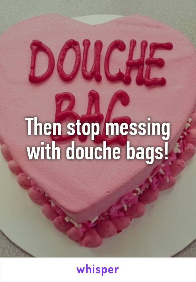 Then stop messing with douche bags!