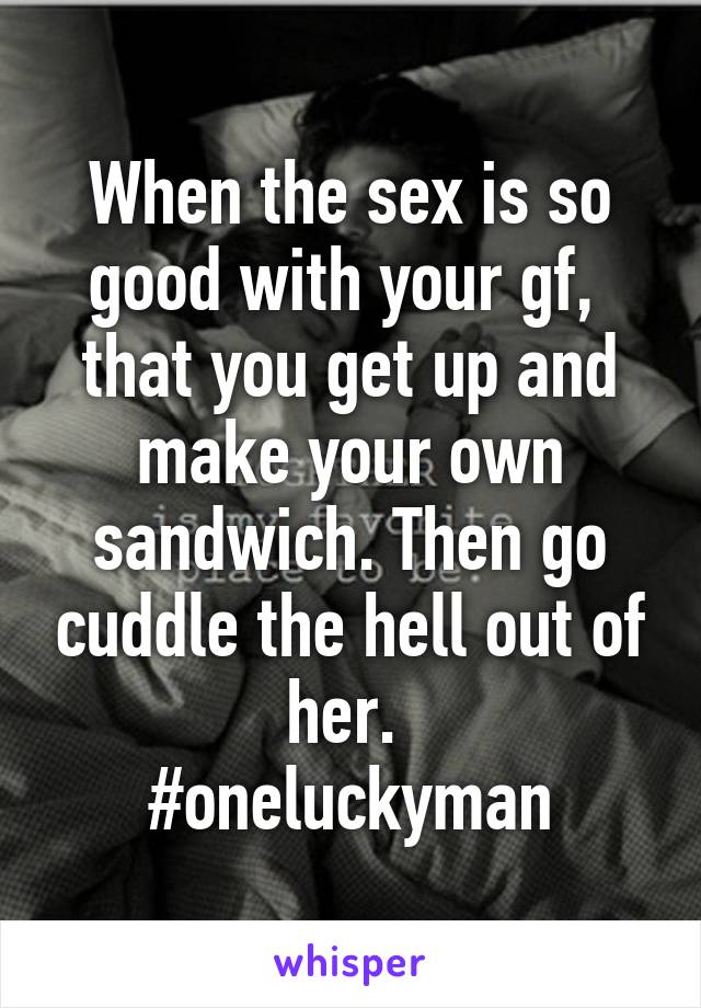 When the sex is so good with your gf,  that you get up and make your own sandwich. Then go cuddle the hell out of her. 
#oneluckyman