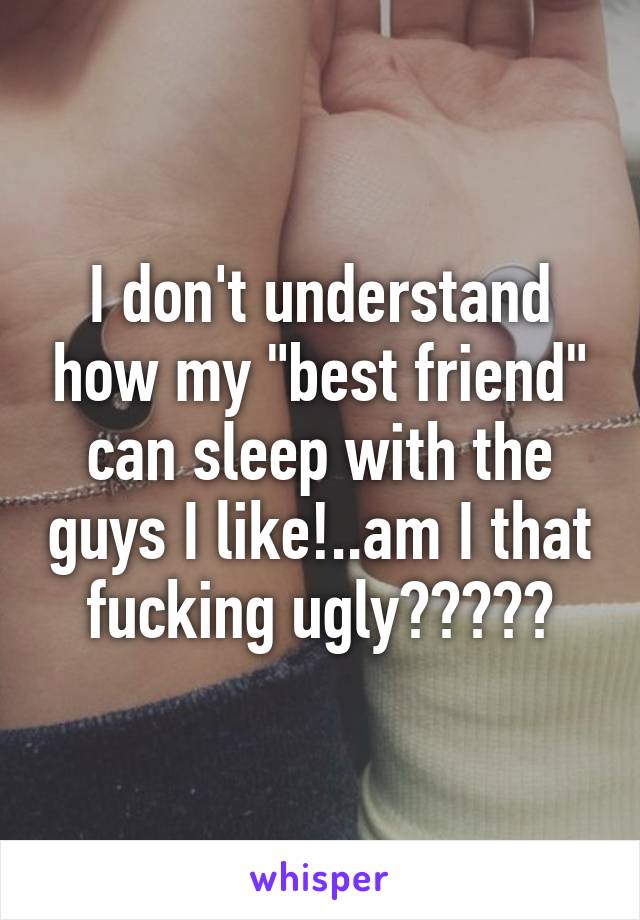 I don't understand how my "best friend" can sleep with the guys I like!..am I that fucking ugly?????