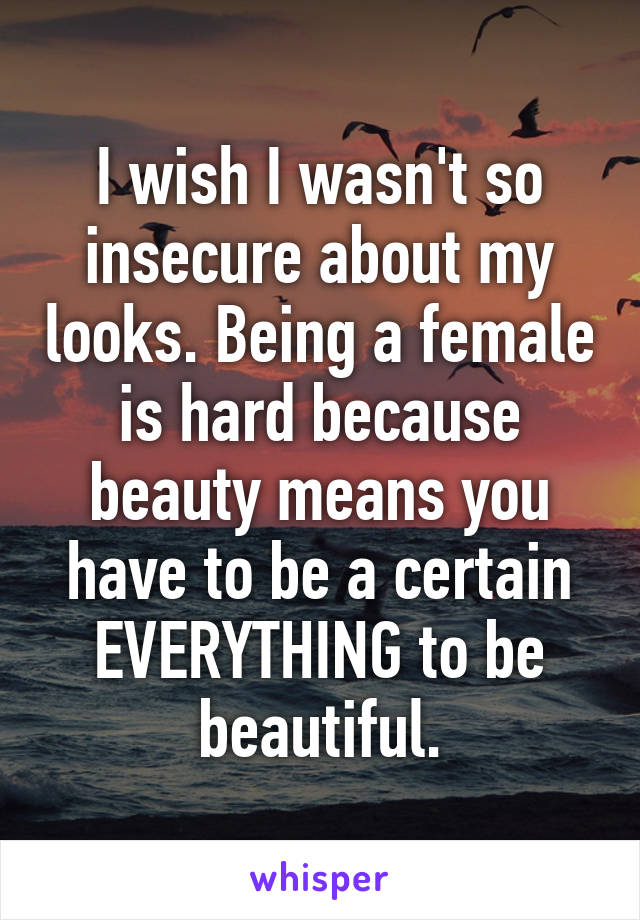 I wish I wasn't so insecure about my looks. Being a female is hard because beauty means you have to be a certain EVERYTHING to be beautiful.