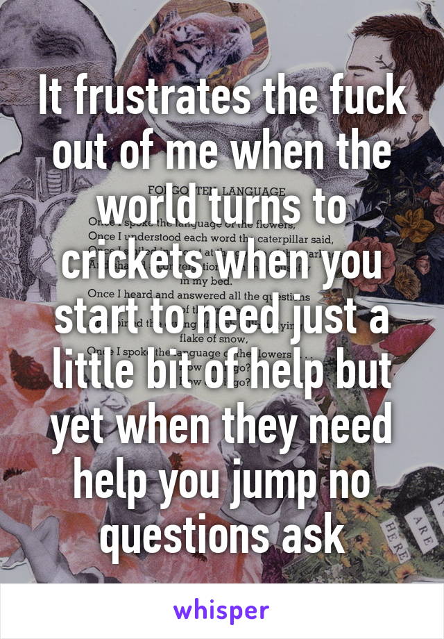 It frustrates the fuck out of me when the world turns to crickets when you start to need just a little bit of help but yet when they need help you jump no questions ask