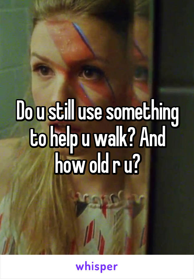 Do u still use something to help u walk? And how old r u?