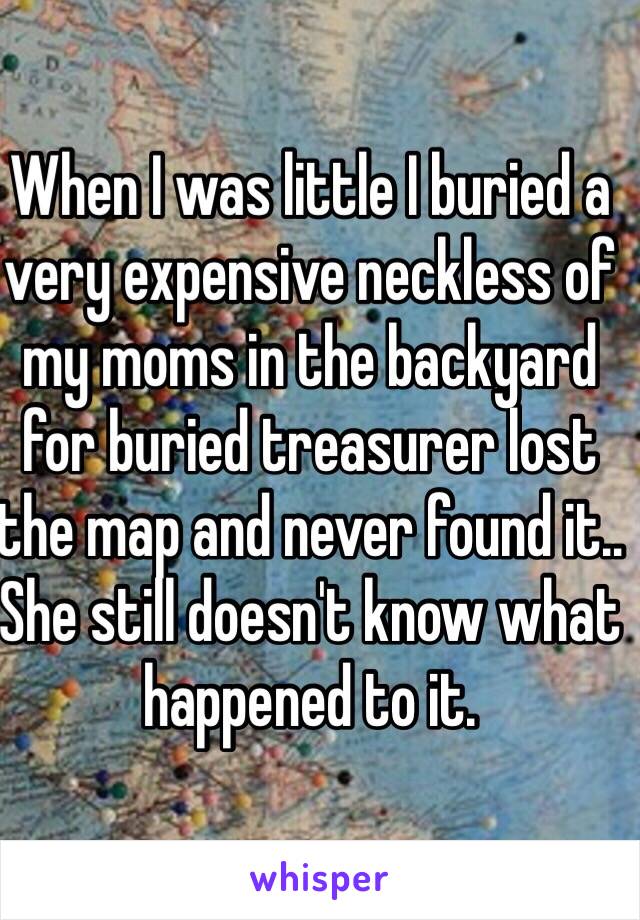 When I was little I buried a very expensive neckless of my moms in the backyard for buried treasurer lost the map and never found it.. She still doesn't know what happened to it.    