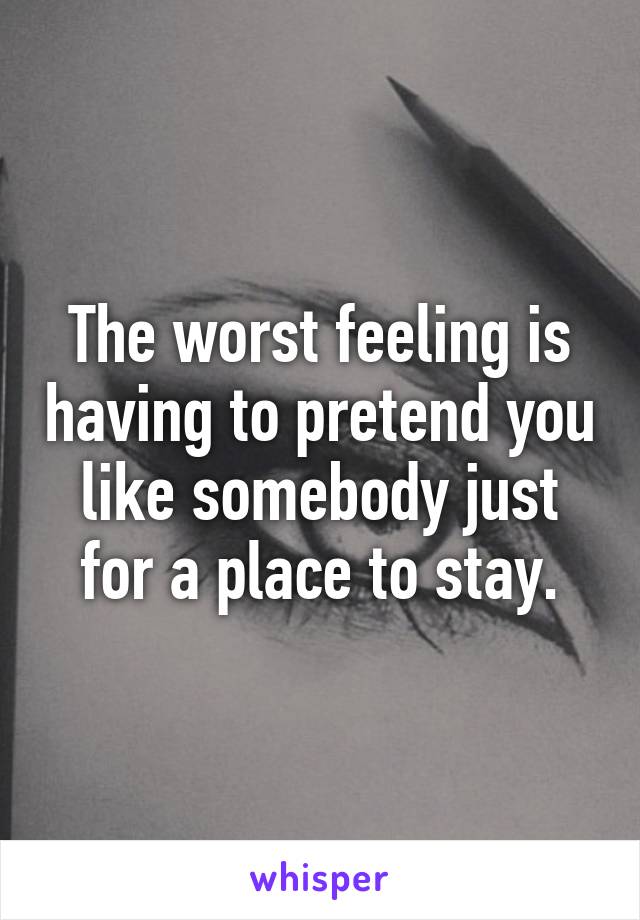 The worst feeling is having to pretend you like somebody just for a place to stay.