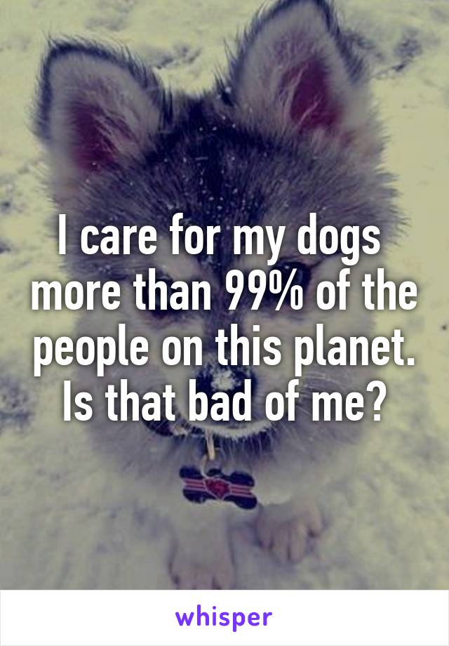 I care for my dogs  more than 99% of the people on this planet. Is that bad of me?