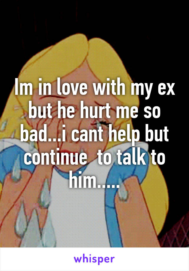 Im in love with my ex but he hurt me so bad...i cant help but continue  to talk to him.....