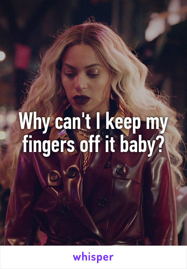 Why can't I keep my fingers off it baby?