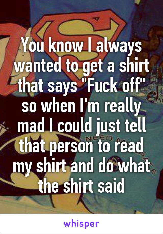 You know I always wanted to get a shirt that says "Fuck off" so when I'm really mad I could just tell that person to read my shirt and do what the shirt said