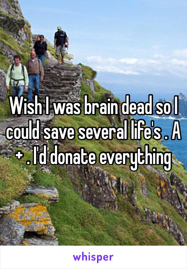 Wish I was brain dead so I could save several life's . A+ . I'd donate everything 