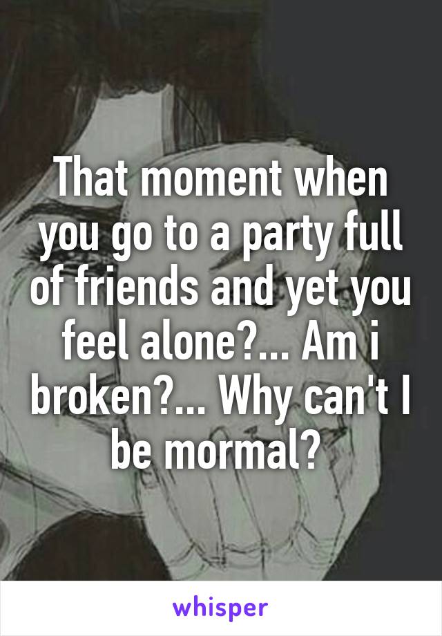 That moment when you go to a party full of friends and yet you feel alone?... Am i broken?... Why can't I be mormal? 