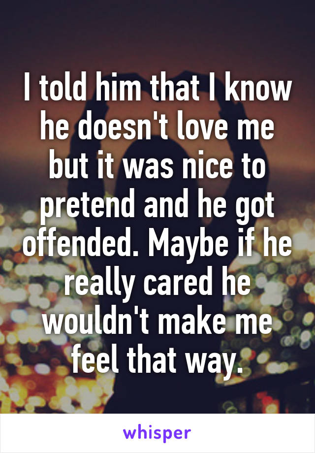 I told him that I know he doesn't love me but it was nice to pretend and he got offended. Maybe if he really cared he wouldn't make me feel that way.