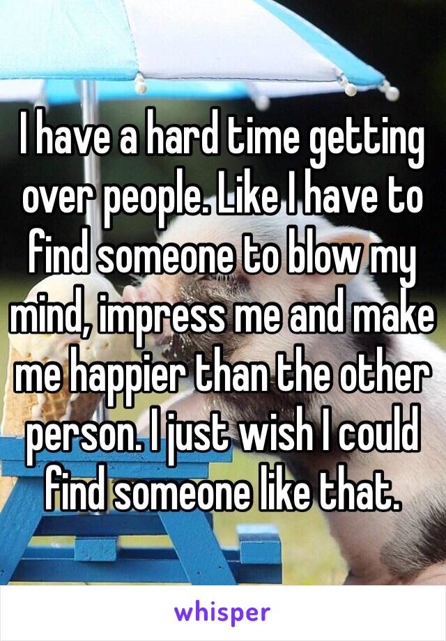 I have a hard time getting over people. Like I have to find someone to blow my mind, impress me and make me happier than the other person. I just wish I could find someone like that. 