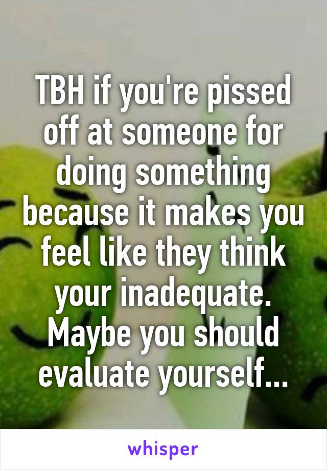 TBH if you're pissed off at someone for doing something because it makes you feel like they think your inadequate. Maybe you should evaluate yourself...