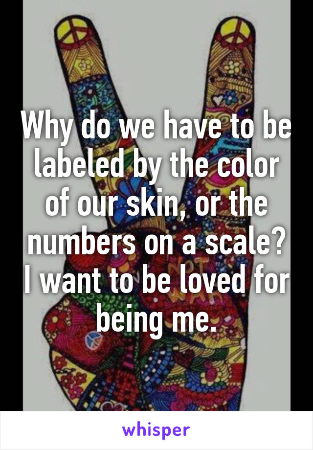 Why do we have to be labeled by the color of our skin, or the numbers on a scale? I want to be loved for being me.