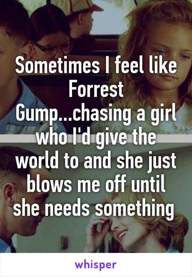 Sometimes I feel like Forrest Gump...chasing a girl who I'd give the world to and she just blows me off until she needs something 