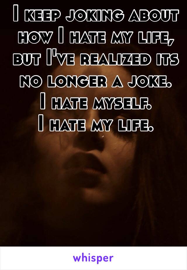 I keep joking about how I hate my life, but I've realized its no longer a joke. 
I hate myself. 
I hate my life. 