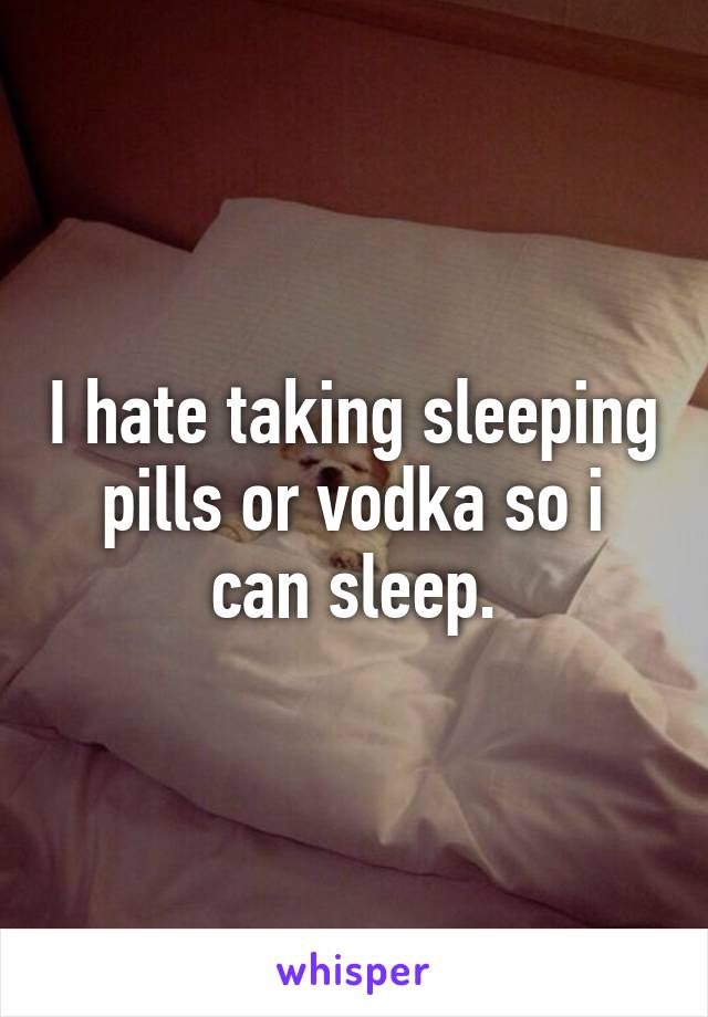 I hate taking sleeping pills or vodka so i can sleep.