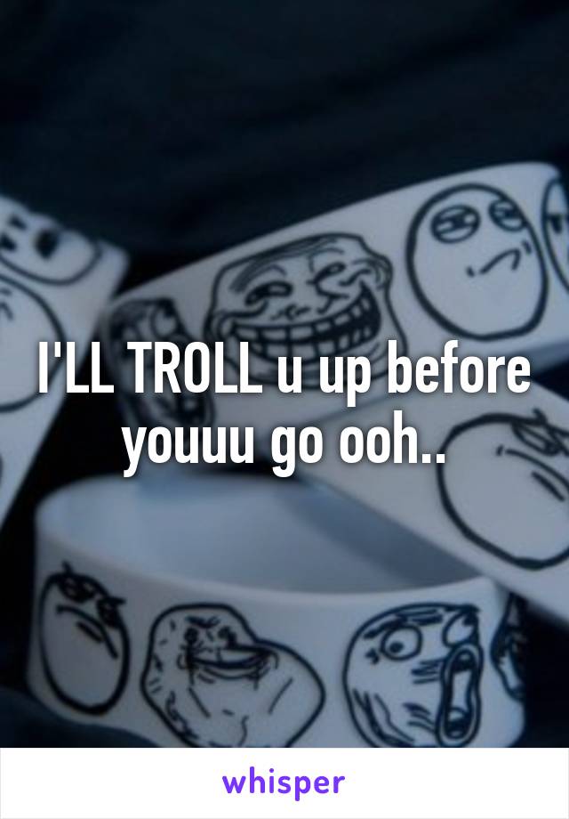 I'LL TROLL u up before youuu go ooh..