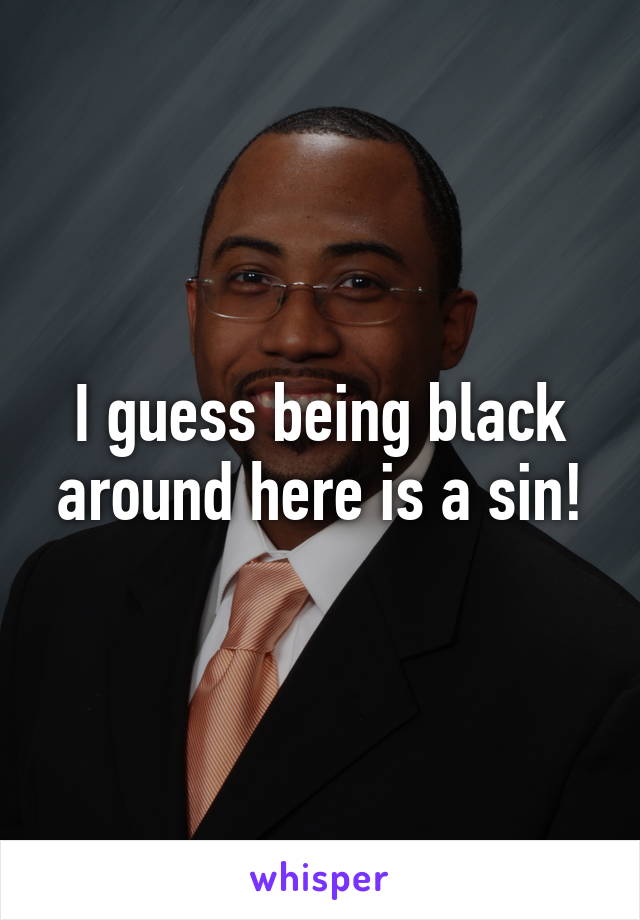 I guess being black around here is a sin!