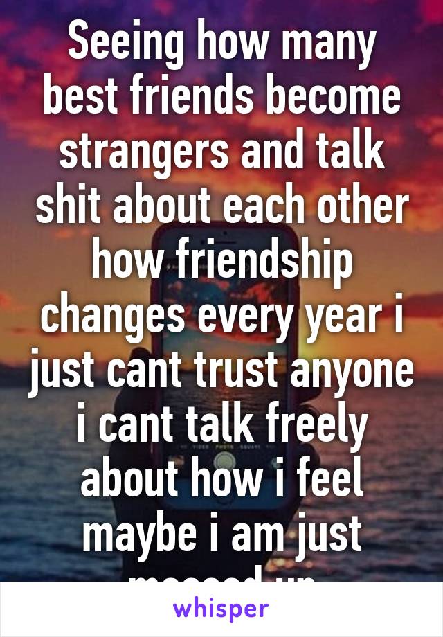 Seeing how many best friends become strangers and talk shit about each other how friendship changes every year i just cant trust anyone i cant talk freely about how i feel maybe i am just messed up