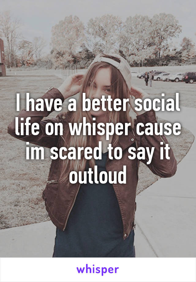 I have a better social life on whisper cause im scared to say it outloud