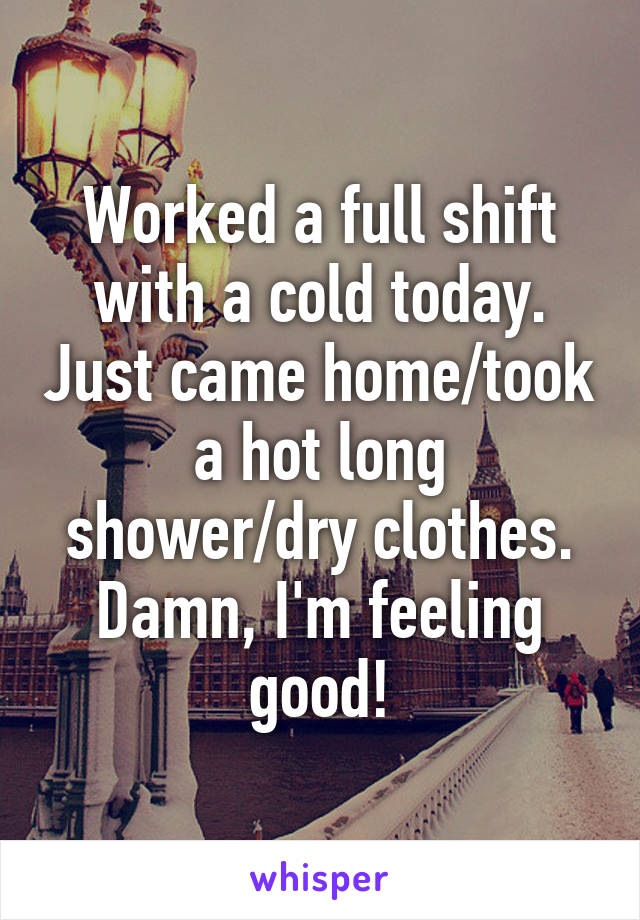 Worked a full shift with a cold today. Just came home/took a hot long shower/dry clothes. Damn, I'm feeling good!