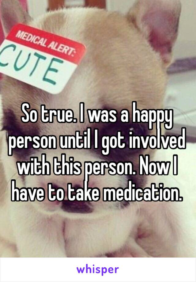 So true. I was a happy person until I got involved with this person. Now I have to take medication. 