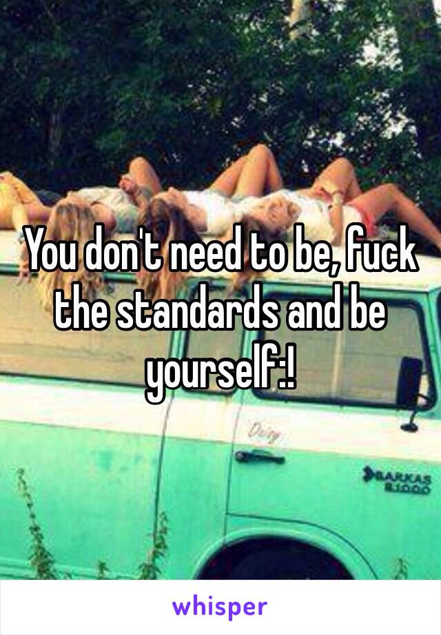 You don't need to be, fuck the standards and be yourself:!