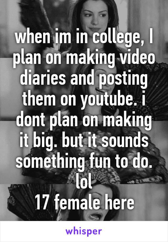 when im in college, I plan on making video diaries and posting them on youtube. i dont plan on making it big. but it sounds something fun to do. lol
17 female here