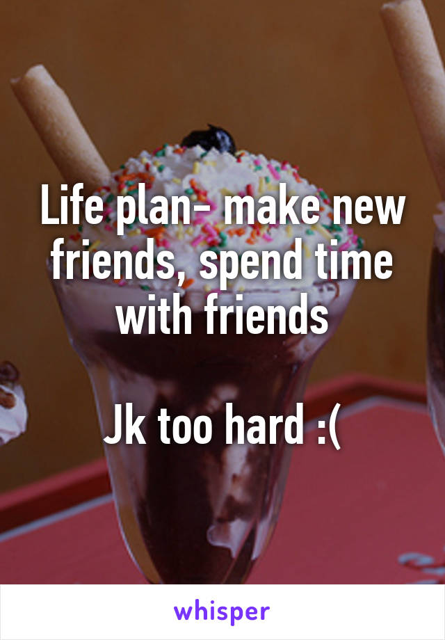 Life plan- make new friends, spend time with friends

Jk too hard :(