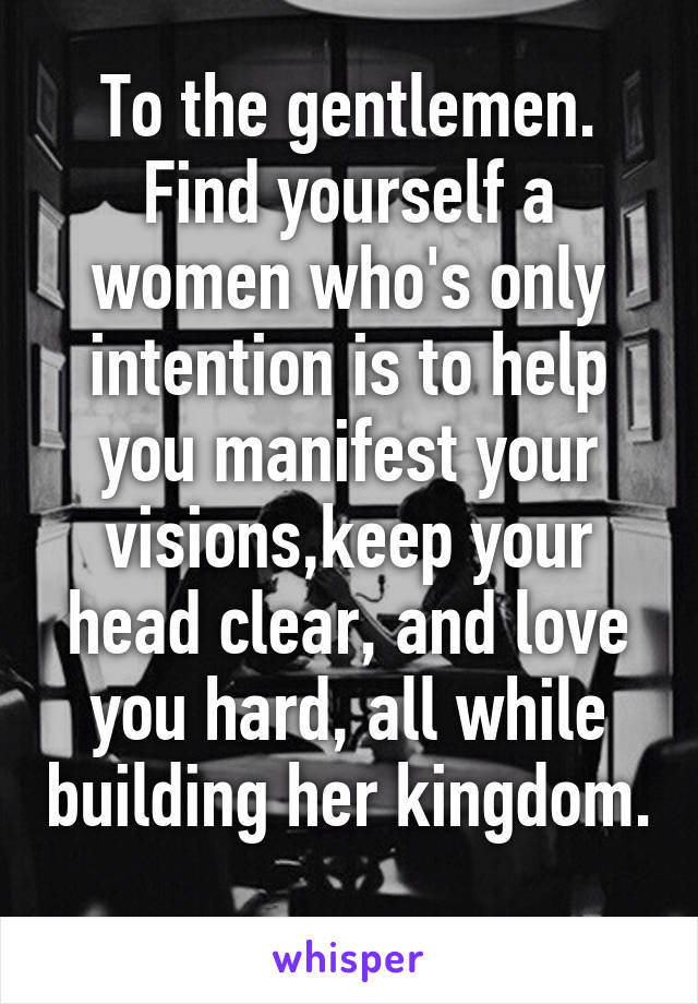 To the gentlemen. Find yourself a women who's only intention is to help you manifest your visions,keep your head clear, and love you hard, all while building her kingdom.  