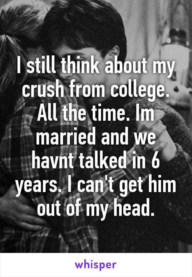 I still think about my crush from college. All the time. Im married and we havnt talked in 6 years. I can't get him out of my head.