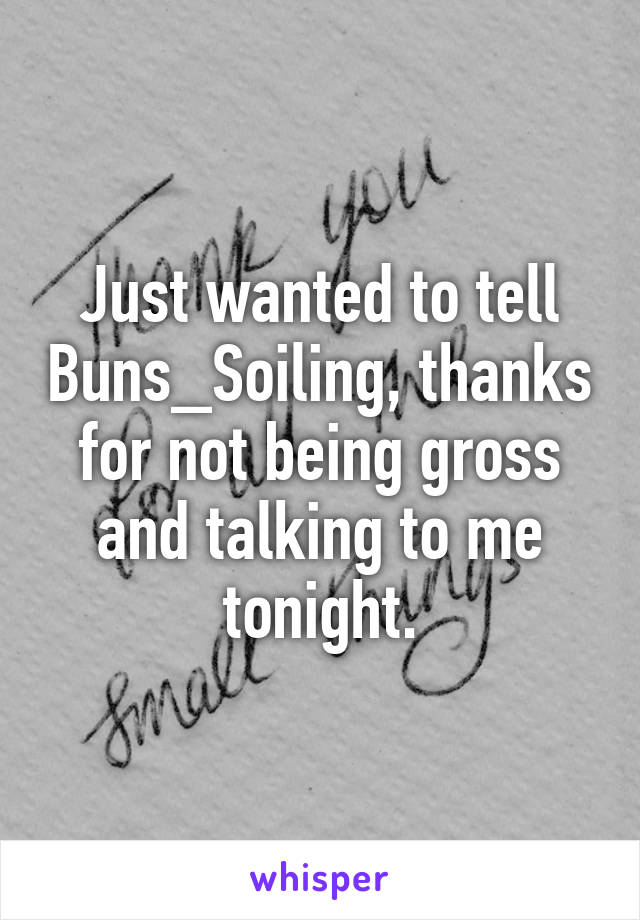 Just wanted to tell Buns_Soiling, thanks for not being gross and talking to me tonight.