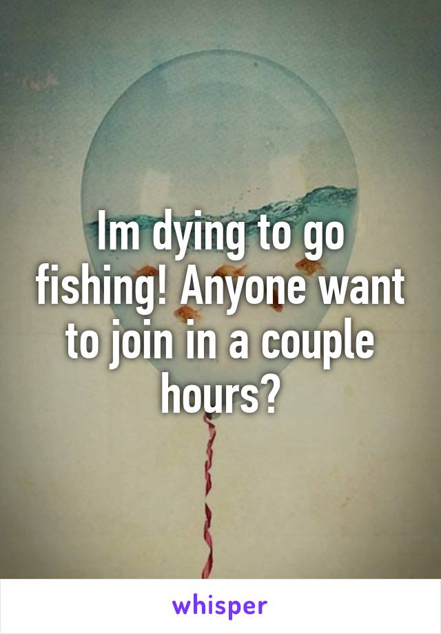 Im dying to go fishing! Anyone want to join in a couple hours?