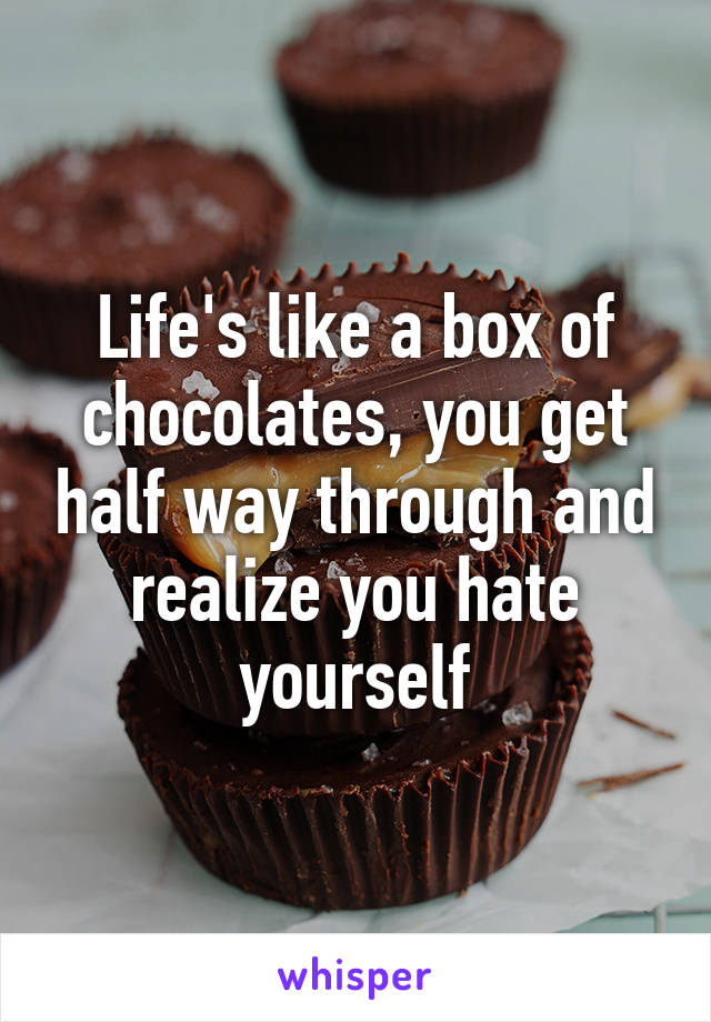 Life's like a box of chocolates, you get half way through and realize you hate yourself