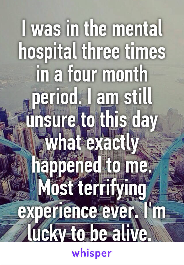 I was in the mental hospital three times in a four month period. I am still unsure to this day what exactly happened to me. Most terrifying experience ever. I'm lucky to be alive. 