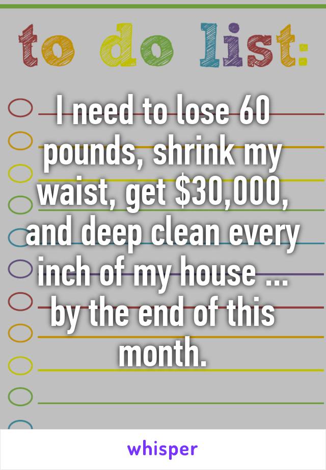 I need to lose 60 pounds, shrink my waist, get $30,000, and deep clean every inch of my house ... by the end of this month.