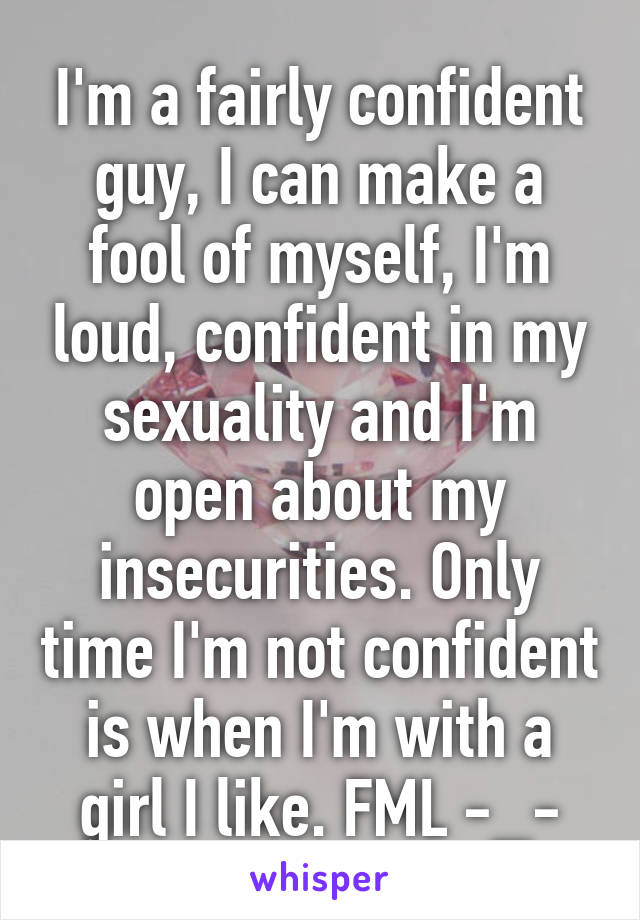 I'm a fairly confident guy, I can make a fool of myself, I'm loud, confident in my sexuality and I'm open about my insecurities. Only time I'm not confident is when I'm with a girl I like. FML -_-